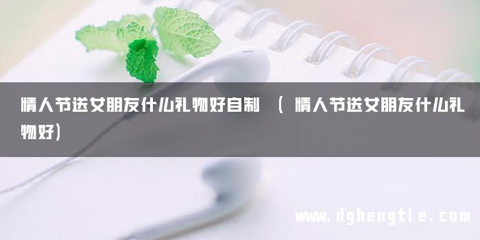 情人节送女朋友什么礼物好自制 (情人节送女朋友什么礼物好)